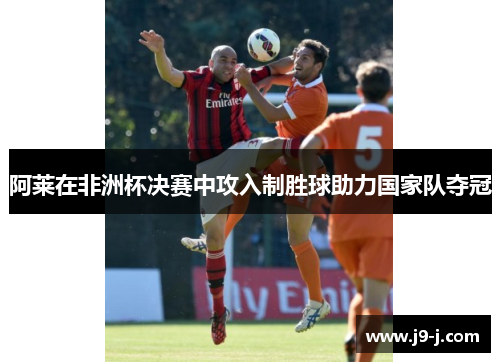 阿莱在非洲杯决赛中攻入制胜球助力国家队夺冠 阿莱在非洲杯决赛中攻入制胜球助力国家队夺冠